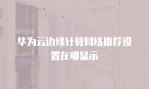华为云边缘计算网络推荐设置在哪显示