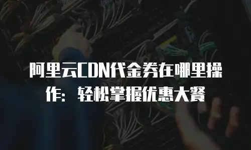 阿里云CDN代金券在哪里操作：轻松掌握优惠大餐