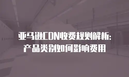 亚马逊CDN收费规则解析：产品类别如何影响费用