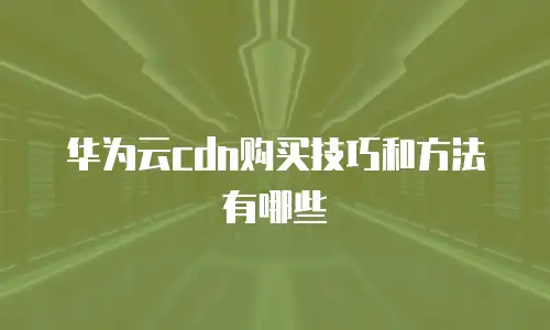 华为云cdn购买技巧和方法有哪些