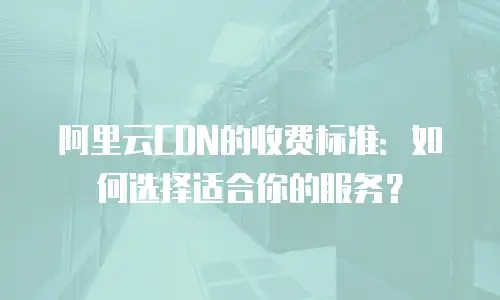 阿里云CDN的收费标准：如何选择适合你的服务？