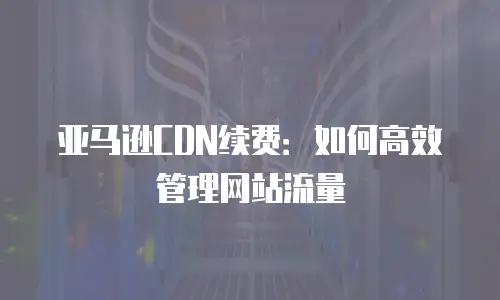亚马逊CDN续费：如何高效管理网站流量