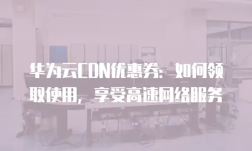 华为云CDN优惠券：如何领取使用，享受高速网络服务