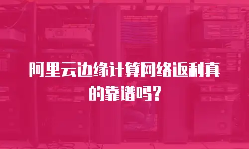 阿里云边缘计算网络返利真的靠谱吗？