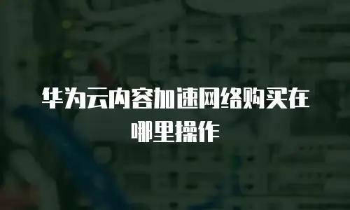 华为云内容加速网络购买在哪里操作
