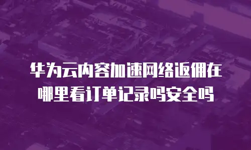 华为云内容加速网络返佣在哪里看订单记录吗安全吗