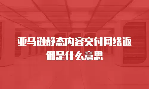 亚马逊静态内容交付网络返佣是什么意思
