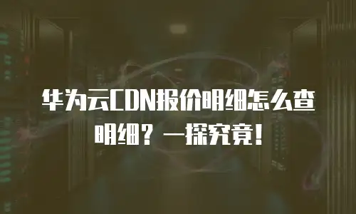 华为云CDN报价明细怎么查明细？一探究竟！