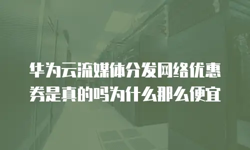 华为云流媒体分发网络优惠券是真的吗为什么那么便宜