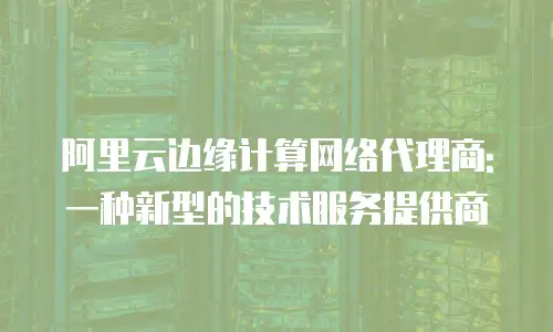 阿里云边缘计算网络代理商: 一种新型的技术服务提供商