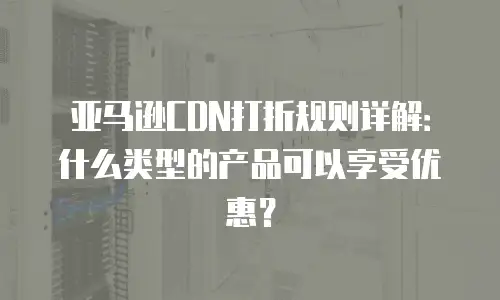 亚马逊CDN打折规则详解：什么类型的产品可以享受优惠？