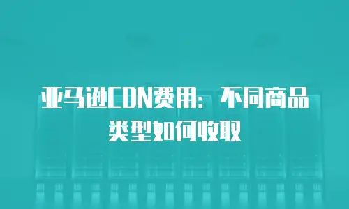 亚马逊CDN费用：不同商品类型如何收取