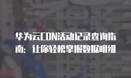 华为云CDN活动记录查询指南：让你轻松掌握数据明细