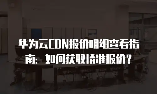 华为云CDN报价明细查看指南：如何获取精准报价？