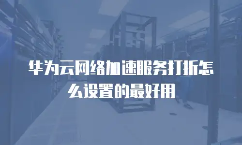 华为云网络加速服务打折怎么设置的最好用