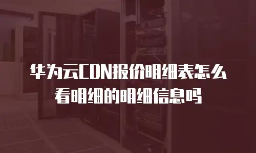 华为云CDN报价明细表怎么看明细的明细信息吗