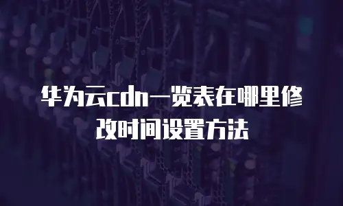 华为云cdn一览表在哪里修改时间设置方法