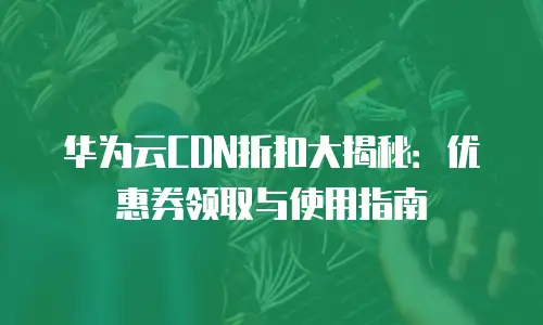 华为云CDN折扣大揭秘：优惠券领取与使用指南