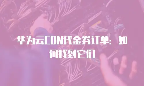 华为云CDN代金券订单：如何找到它们
