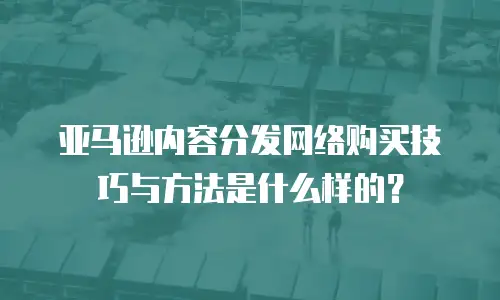 亚马逊内容分发网络购买技巧与方法是什么样的？