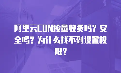 阿里云CDN按量收费吗？安全吗？为什么找不到设置权限？