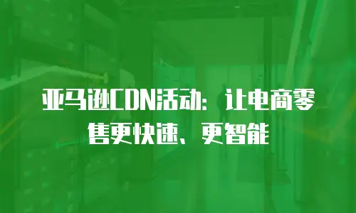 亚马逊CDN活动：让电商零售更快速、更智能