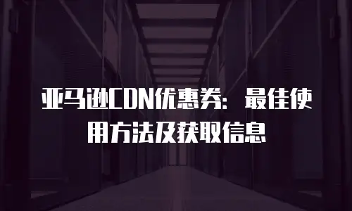 亚马逊CDN优惠券：最佳使用方法及获取信息
