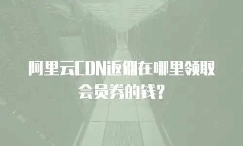 阿里云CDN返佣在哪里领取会员券的钱？