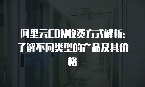 阿里云CDN收费方式解析：了解不同类型的产品及其价格