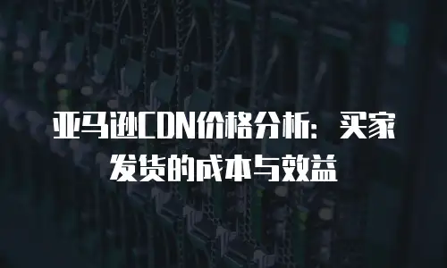 亚马逊CDN价格分析：买家发货的成本与效益