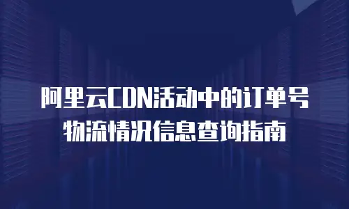 阿里云CDN活动中的订单号物流情况信息查询指南