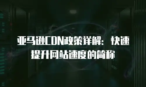 亚马逊CDN政策详解：快速提升网站速度的简称