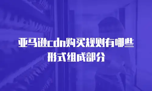 亚马逊cdn购买规则有哪些形式组成部分