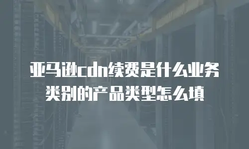 亚马逊cdn续费是什么业务类别的产品类型怎么填