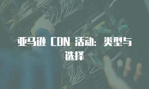 亚马逊 CDN 活动：类型与选择