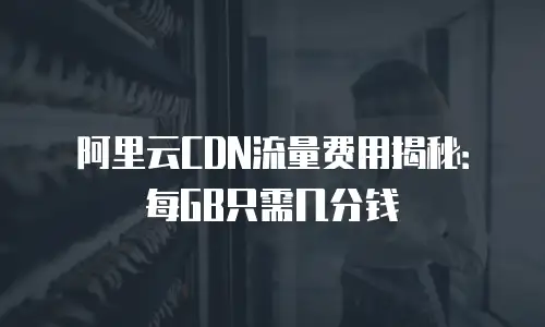 阿里云CDN流量费用揭秘：每GB只需几分钱