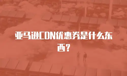亚马逊CDN优惠券是什么东西？