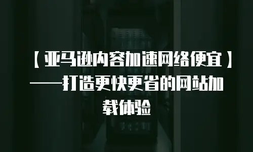 【亚马逊内容加速网络便宜】&mdash;&mdash;打造更快更省的网站加载体验