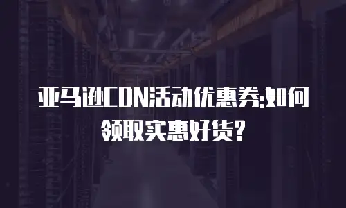 亚马逊CDN活动优惠券:如何领取实惠好货?