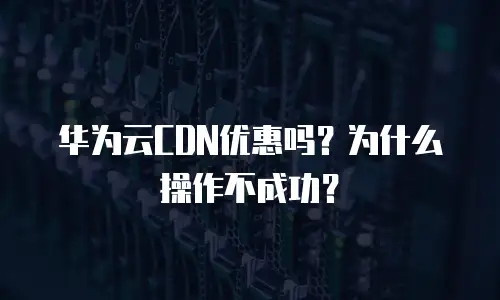 华为云CDN优惠吗？为什么操作不成功？
