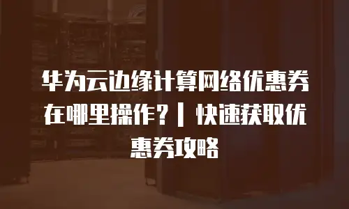 华为云边缘计算网络优惠券在哪里操作？| 快速获取优惠券攻略