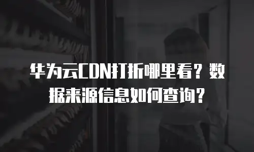 华为云CDN打折哪里看？数据来源信息如何查询？