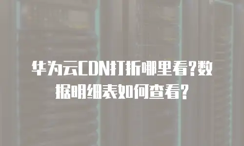 华为云CDN打折哪里看?数据明细表如何查看?