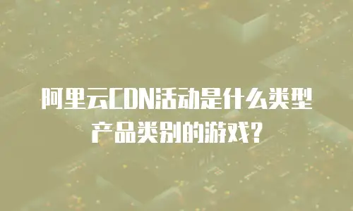 阿里云CDN活动是什么类型产品类别的游戏？