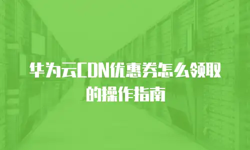 华为云CDN优惠券怎么领取的操作指南