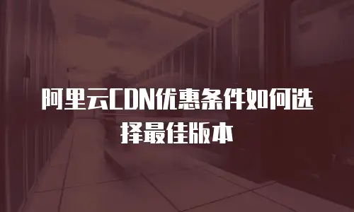 阿里云CDN优惠条件如何选择最佳版本