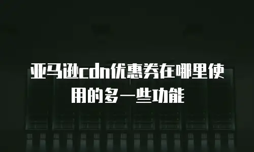 亚马逊cdn优惠券在哪里使用的多一些功能