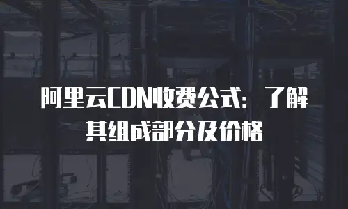 阿里云CDN收费公式：了解其组成部分及价格