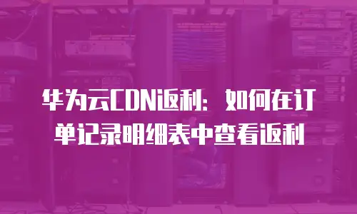华为云CDN返利：如何在订单记录明细表中查看返利