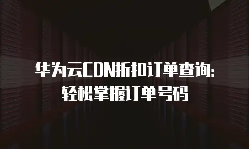 华为云CDN折扣订单查询：轻松掌握订单号码